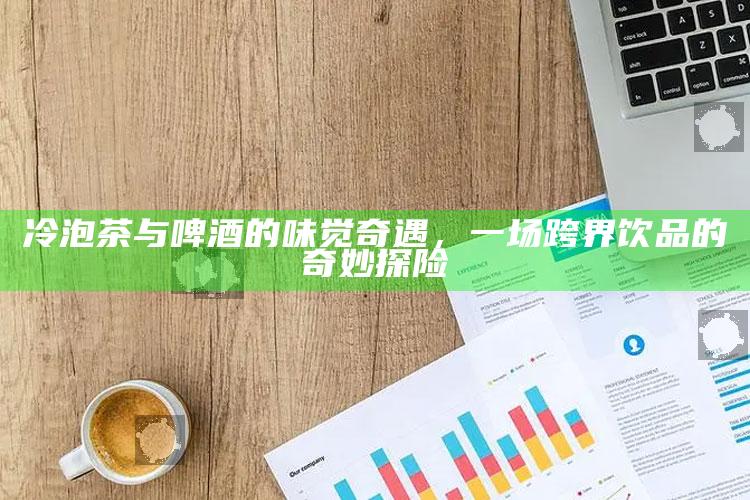 冷泡茶与啤酒的味觉奇遇，一场跨界饮品的奇妙探险