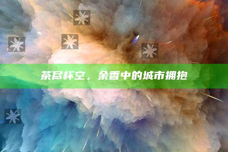 茶尽杯空，余香中的城市拥抱