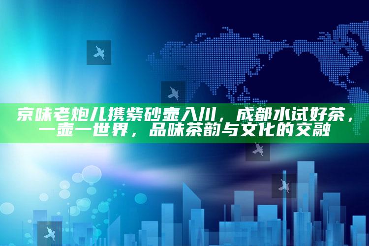京味老炮儿携紫砂壶入川，成都水试好茶，一壶一世界，品味茶韵与文化的交融