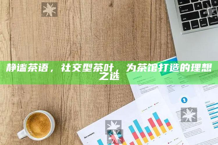 静谧茶语，社交型茶叶，为茶馆打造的理想之选